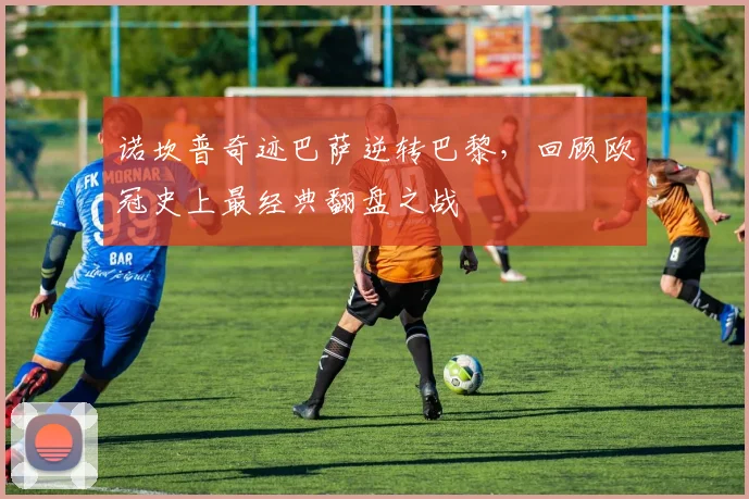 诺坎普奇迹巴萨逆转巴黎，回顾欧冠史上最经典翻盘之战