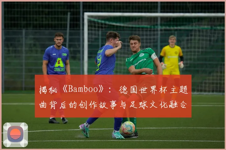揭秘《Bamboo》：德国世界杯主题曲背后的创作故事与足球文化融合