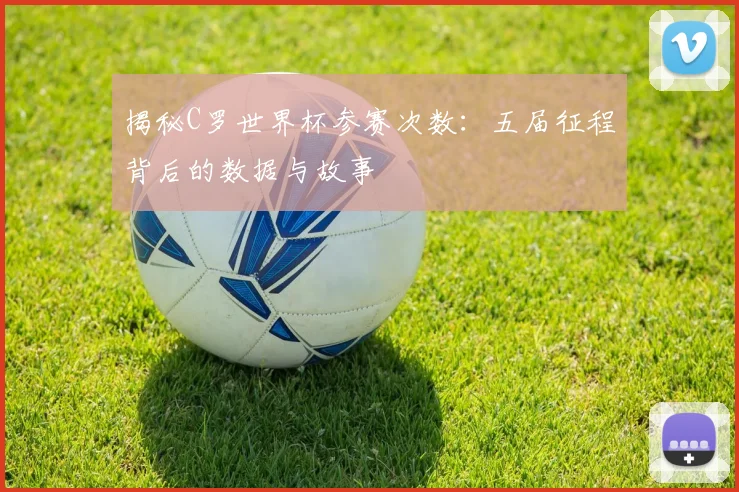 揭秘C罗世界杯参赛次数：五届征程背后的数据与故事