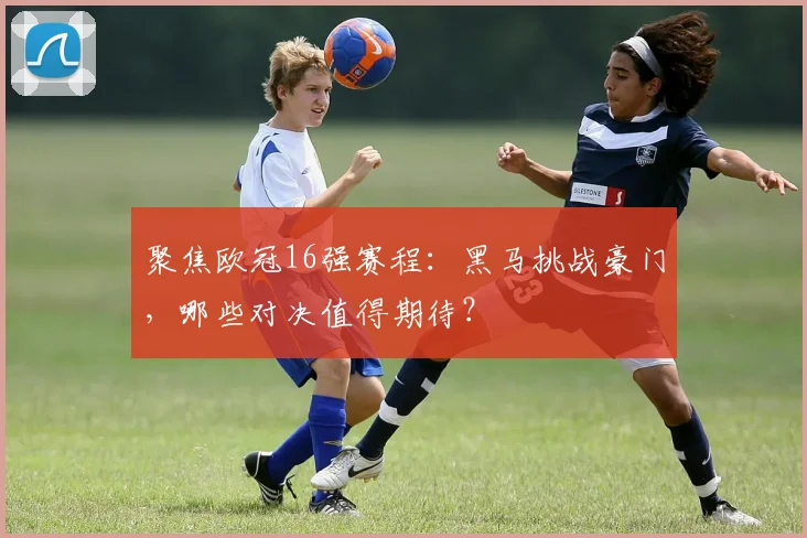 聚焦欧冠16强赛程：黑马挑战豪门，哪些对决值得期待？