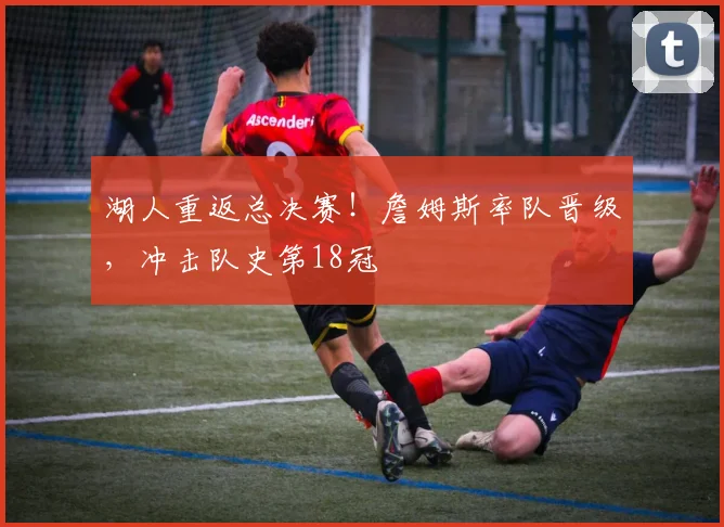 湖人重返总决赛！詹姆斯率队晋级，冲击队史第18冠