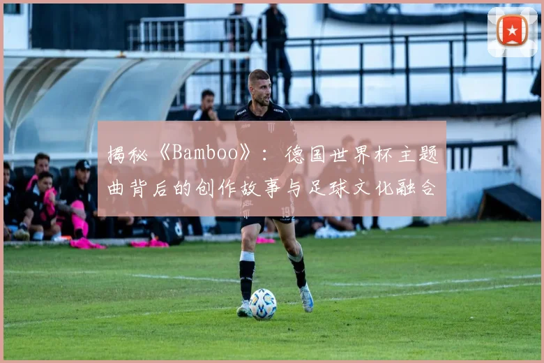揭秘《Bamboo》：德国世界杯主题曲背后的创作故事与足球文化融合
