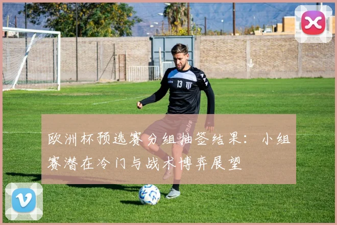 欧洲杯预选赛分组抽签结果:小组赛潜在冷门与战术博弈展望