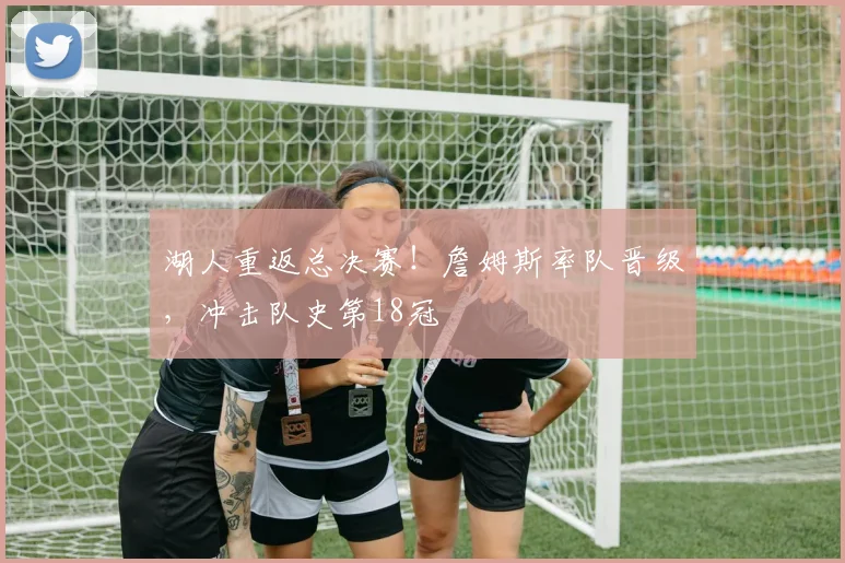 湖人重返总决赛！詹姆斯率队晋级，冲击队史第18冠